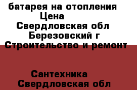 батарея на отопления › Цена ­ 500 - Свердловская обл., Березовский г. Строительство и ремонт » Сантехника   . Свердловская обл.